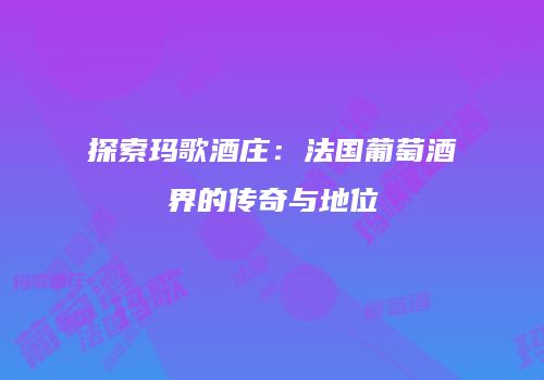 探索玛歌酒庄：法国葡萄酒界的传奇与地位