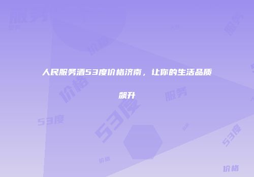 人民服务酒53度价格济南，让你的生活品质飙升