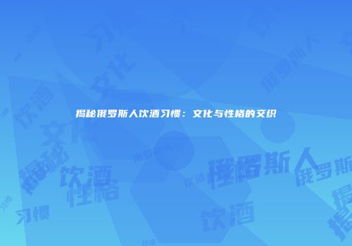 揭秘俄罗斯人饮酒习惯：文化与性格的交织