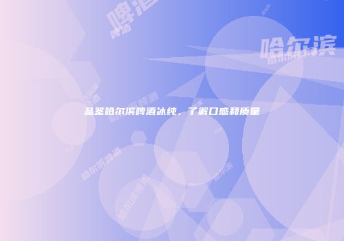品鉴哈尔滨啤酒冰纯，了解口感和质量