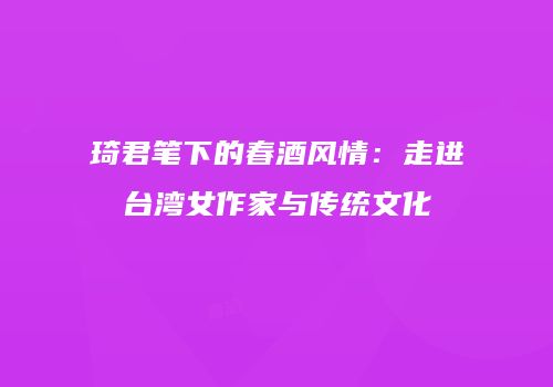 琦君笔下的春酒风情：走进台湾女作家与传统文化