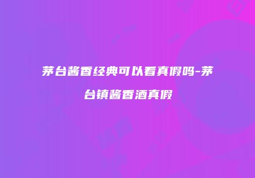 茅台酱香经典可以看真假吗-茅台镇酱香酒真假