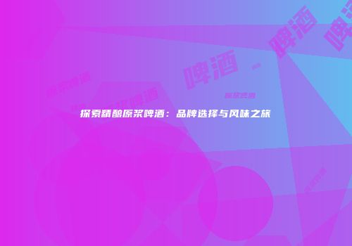 探索精酿原浆啤酒：品牌选择与风味之旅