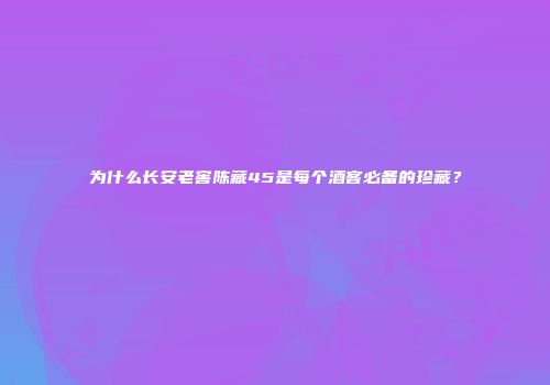 为什么长安老窖陈藏45是每个酒客必备的珍藏？