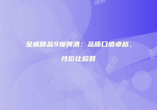 金威精品9度啤酒：品质口感卓越，性价比超群