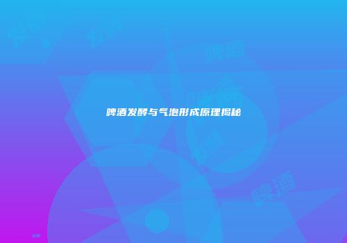 啤酒发酵与气泡形成原理揭秘