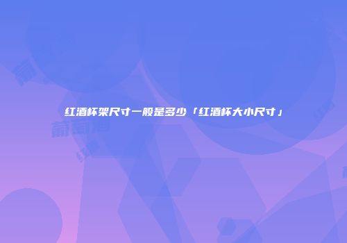 红酒杯架尺寸一般是多少「红酒杯大小尺寸」