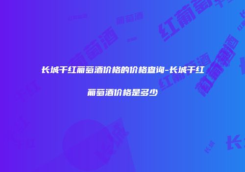 长城干红葡萄酒价格的价格查询-长城干红葡萄酒价格是多少