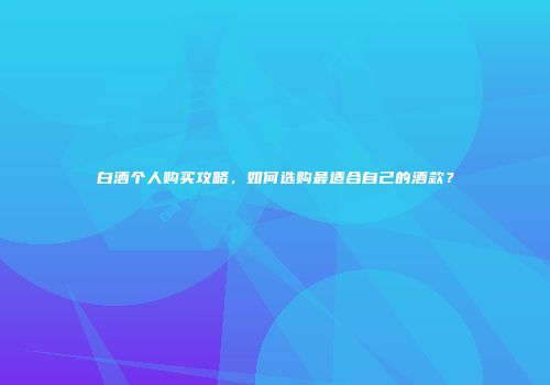 白酒个人购买攻略，如何选购最适合自己的酒款？
