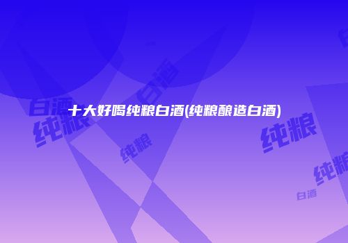 十大好喝纯粮白酒(纯粮酿造白酒)