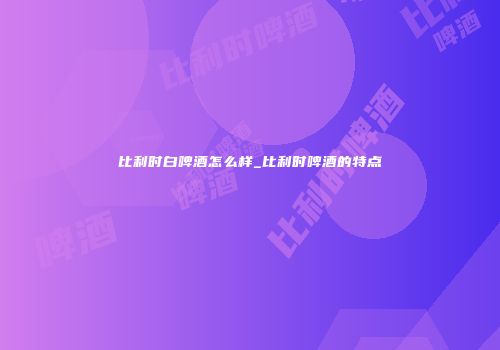 比利时白啤酒怎么样_比利时啤酒的特点