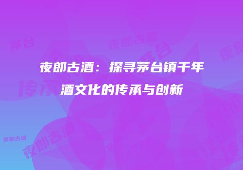 夜郎古酒：探寻茅台镇千年酒文化的传承与创新