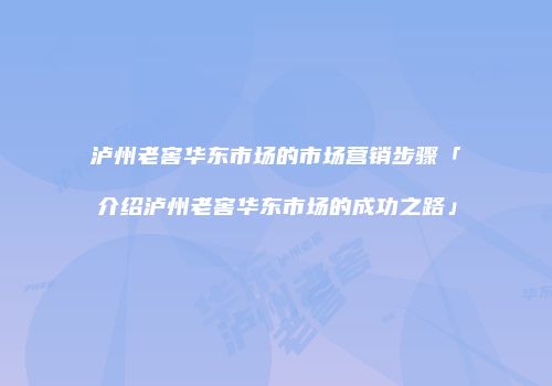 泸州老窖华东市场的市场营销步骤「介绍泸州老窖华东市场的成功之路」