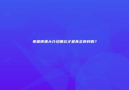 泰国啤酒大介绍哪款才是真正的好喝？