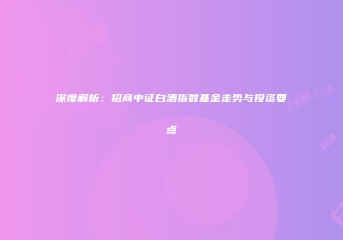 深度解析：招商中证白酒指数基金走势与投资要点