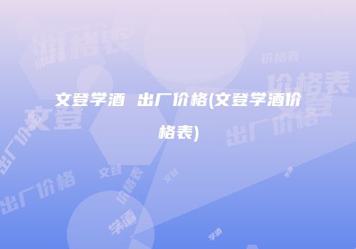 文登学酒 出厂价格(文登学酒价格表)