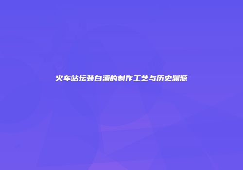 火车站坛装白酒的制作工艺与历史渊源
