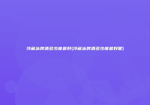冷藏冰啤酒多少度最好(冷藏冰啤酒多少度最好呢)