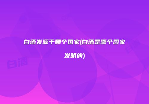 白酒发源于哪个国家(白酒是哪个国家发明的)