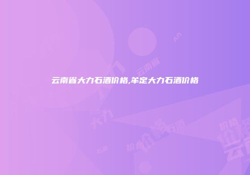 云南省大力石酒价格,牟定大力石酒价格
