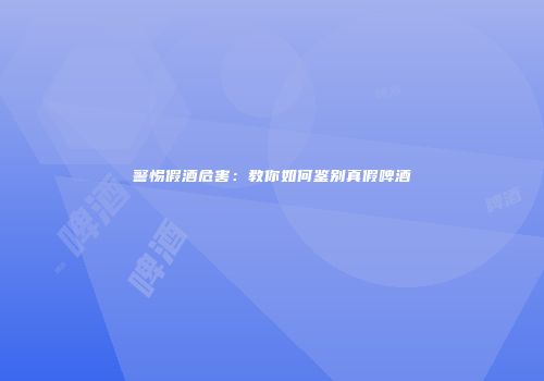 警惕假酒危害：教你如何鉴别真假啤酒