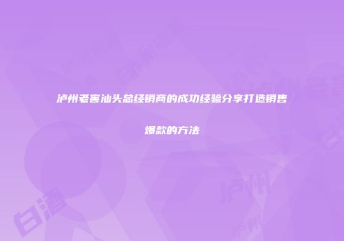 泸州老窖汕头总经销商的成功经验分享打造销售爆款的方法