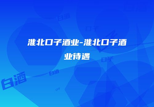 淮北口子酒业-淮北口子酒业待遇