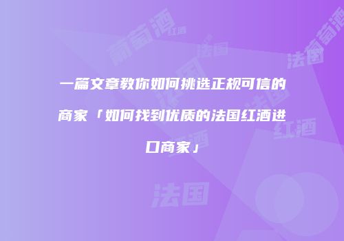 一篇文章教你如何挑选正规可信的商家「如何找到优质的法国红酒进口商家」