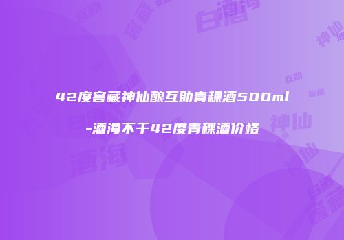 42度窖藏神仙酿互助青稞酒500ml-酒海不干42度青稞酒价格