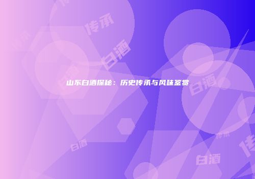 山东白酒探秘：历史传承与风味鉴赏