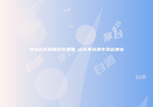 茅台山东自营店在哪里_山东茅台酒专卖店地址