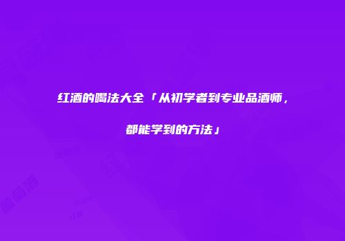 红酒的喝法大全「从初学者到专业品酒师，都能学到的方法」