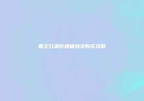 鹿王红酒价格查询及购买攻略