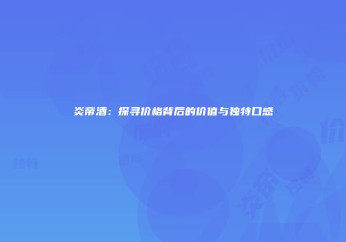 炎帝酒：探寻价格背后的价值与独特口感