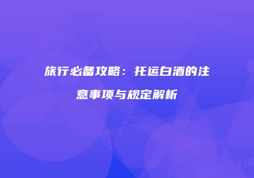 旅行必备攻略：托运白酒的注意事项与规定解析