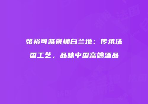 张裕可雅瓷桶白兰地：传承法国工艺，品味中国高端酒品