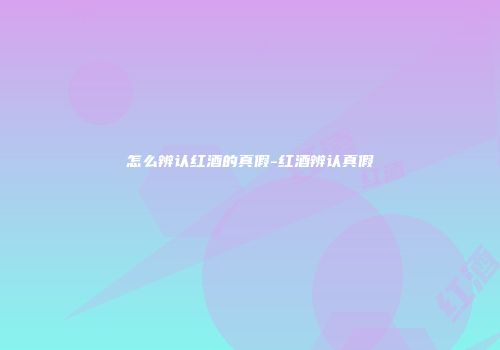 怎么辨认红酒的真假-红酒辨认真假