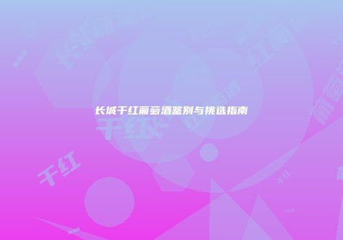 长城干红葡萄酒鉴别与挑选指南