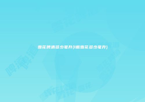 雪花啤酒多少毫升(1瓶雪花多少毫升)