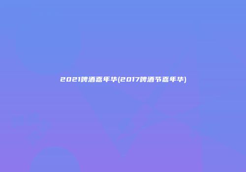 2021啤酒嘉年华(2017啤酒节嘉年华)