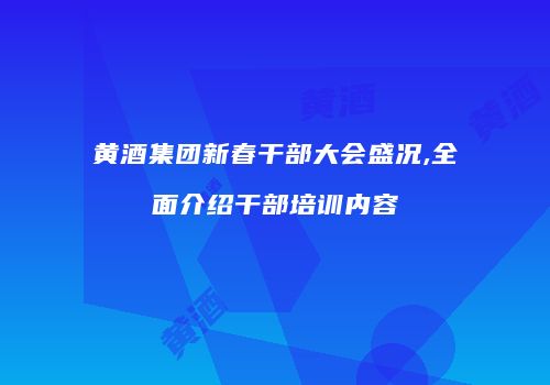 黄酒集团新春干部大会盛况,全面介绍干部培训内容