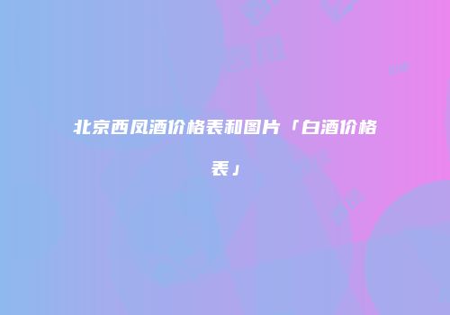 北京西凤酒价格表和图片「白酒价格表」