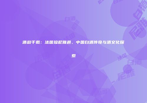 酒韵千载：法国珍尼雅邑、中国白酒传奇与酒文化探索