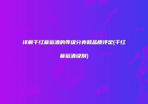 详解干红葡萄酒的等级分类和品质评定(干红葡萄酒级别)