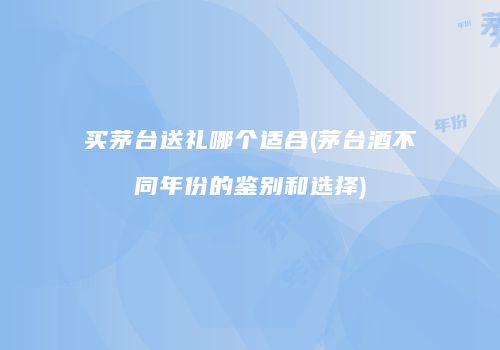 买茅台送礼哪个适合(茅台酒不同年份的鉴别和选择)