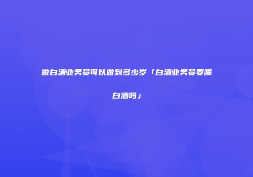 做白酒业务员可以做到多少岁「白酒业务员要喝白酒吗」