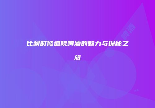 比利时修道院啤酒的魅力与探秘之旅