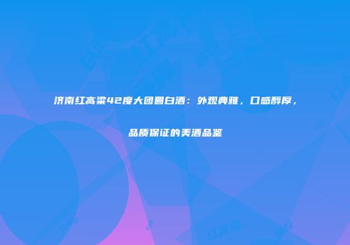 济南红高粱42度大团圆白酒：外观典雅，口感醇厚，品质保证的美酒品鉴