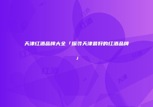 天津红酒品牌大全「探寻天津最好的红酒品牌」