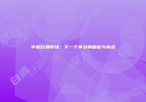 中国白酒市场：下一个茅台的崛起与挑战